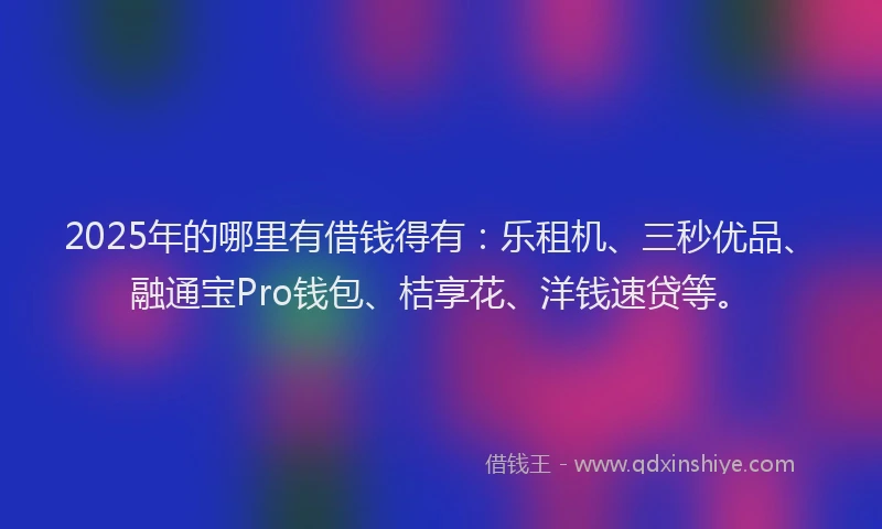 2025年的哪里有借钱得有：乐租机、三秒优品、融通宝Pro钱包、桔享花、洋钱速贷等。