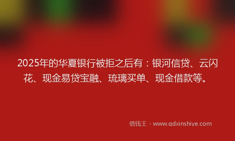 2025年的华夏银行被拒之后有：银河信贷、云闪花、现金易贷宝融、琉璃买单、现金借款等。