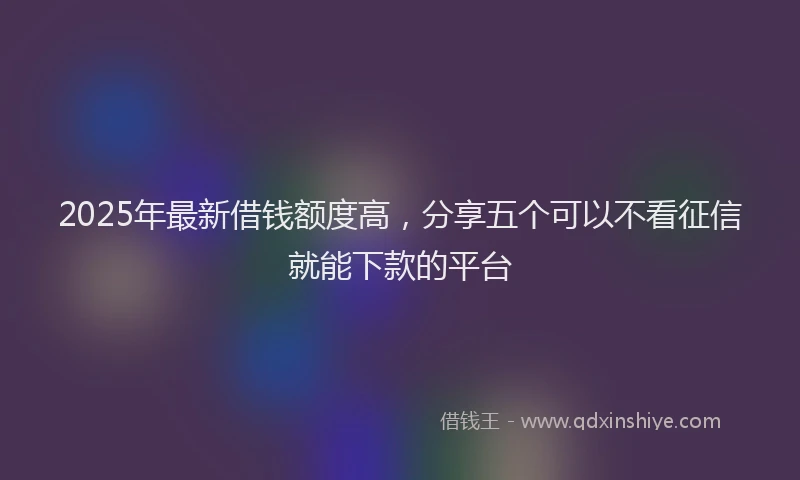 2025年最新借钱额度高，分享五个可以不看征信就能下款的平台