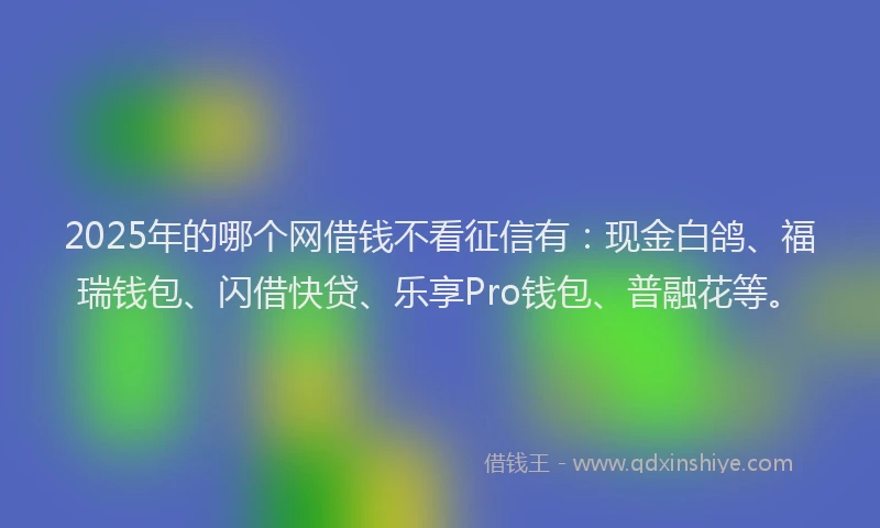 2025年的哪个网借钱不看征信有：现金白鸽、福瑞钱包、闪借快贷、乐享Pro钱包、普融花等。