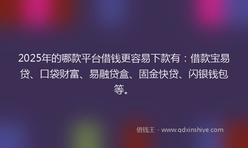 2025年的哪款平台借钱更容易下款有：借款宝易贷、口袋财富、易融贷盒、固金快贷、闪银钱包等。
