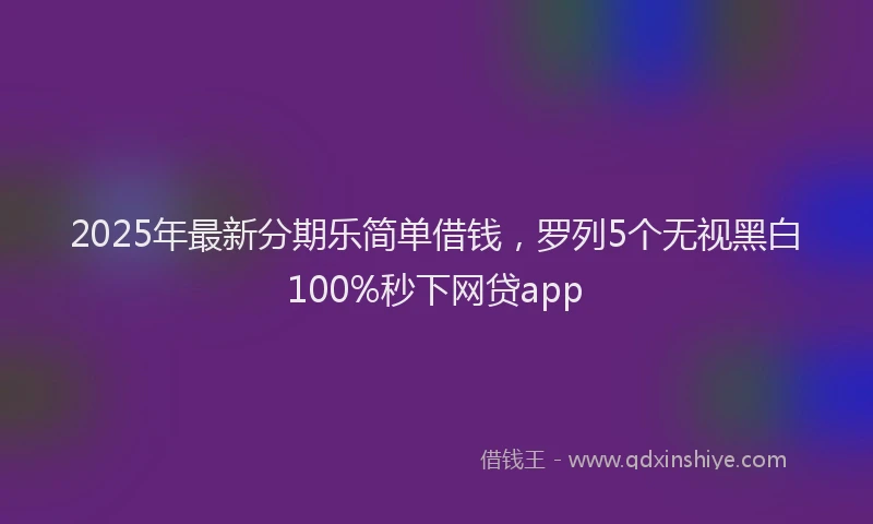 2025年最新分期乐简单借钱，罗列5个无视黑白100%秒下网贷app