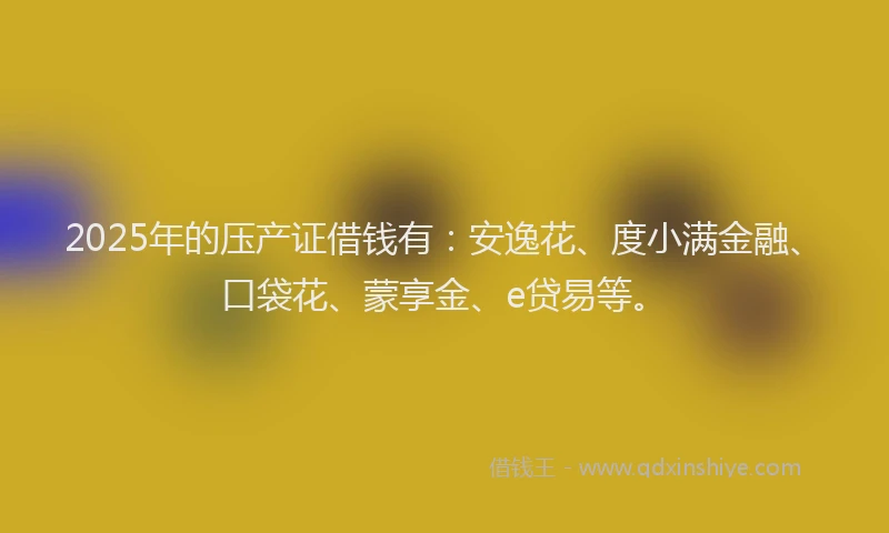 2025年的压产证借钱有：安逸花、度小满金融、口袋花、蒙享金、e贷易等。