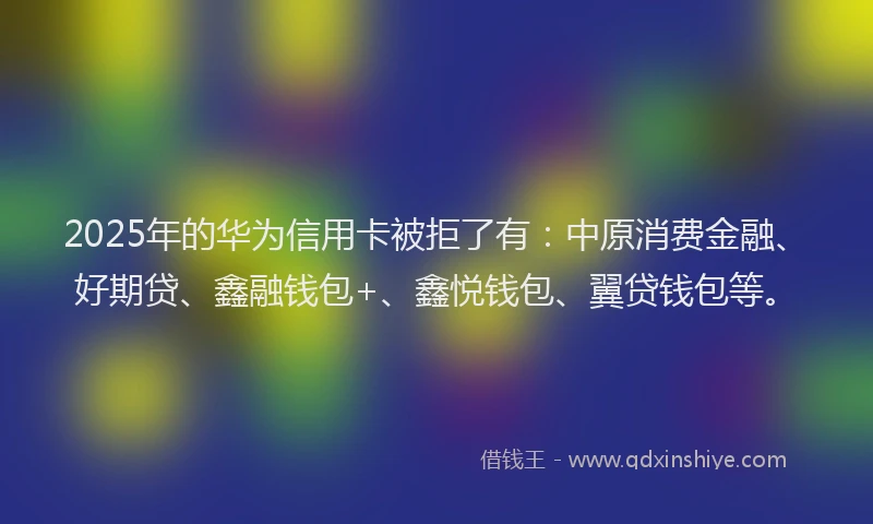 2025年的华为信用卡被拒了有：中原消费金融、好期贷、鑫融钱包+、鑫悦钱包、翼贷钱包等。