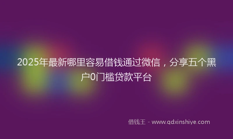 2025年最新哪里容易借钱通过微信，分享五个黑户0门槛贷款平台