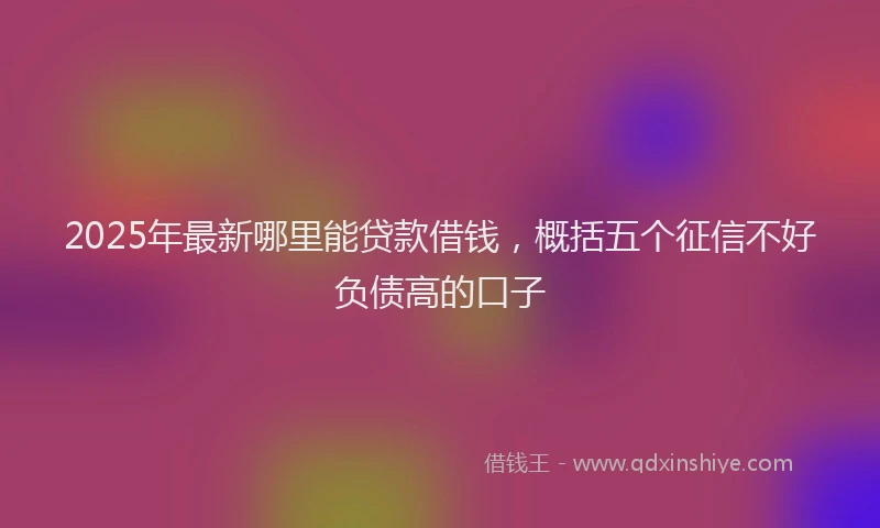 2025年最新哪里能贷款借钱，概括五个征信不好负债高的口子