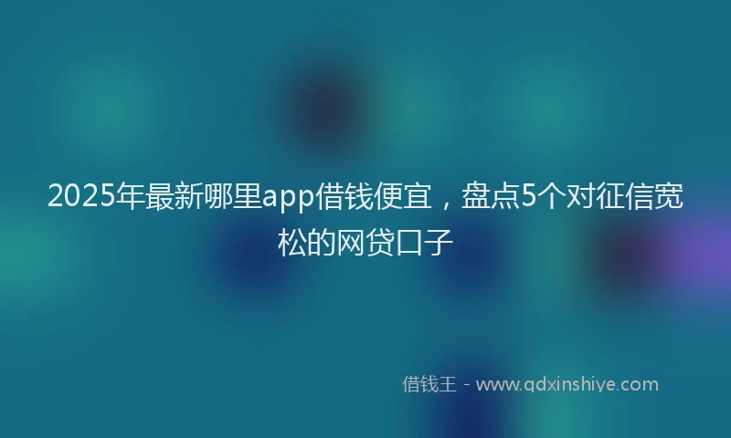 2025年最新哪里app借钱便宜，盘点5个对征信宽松的网贷口子