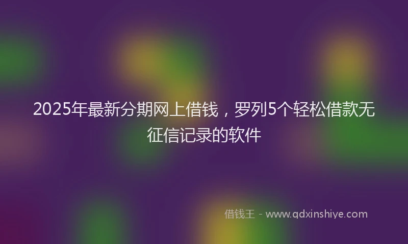 2025年最新分期网上借钱，罗列5个轻松借款无征信记录的软件
