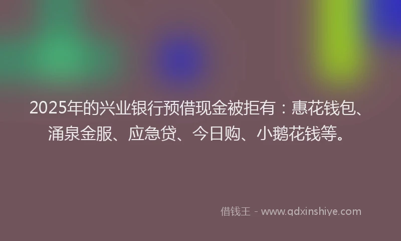 2025年的兴业银行预借现金被拒有：惠花钱包、涌泉金服、应急贷、今日购、小鹅花钱等。