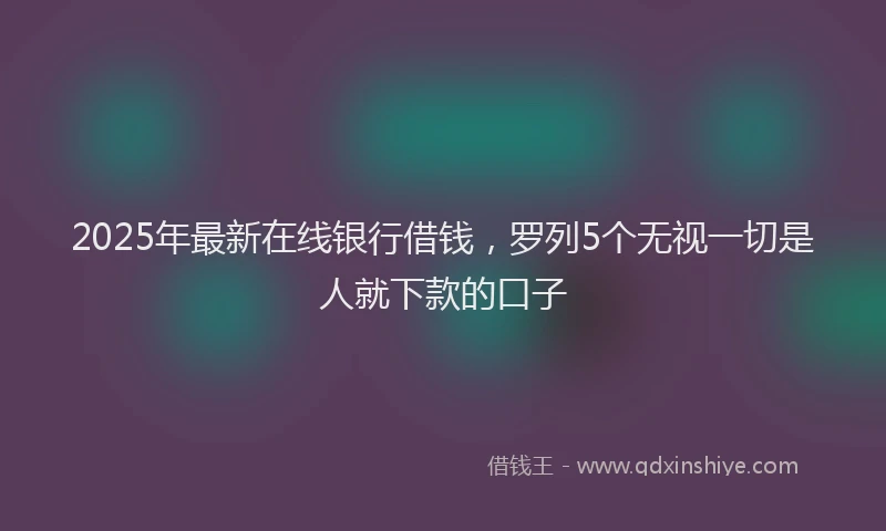 2025年最新在线银行借钱，罗列5个无视一切是人就下款的口子