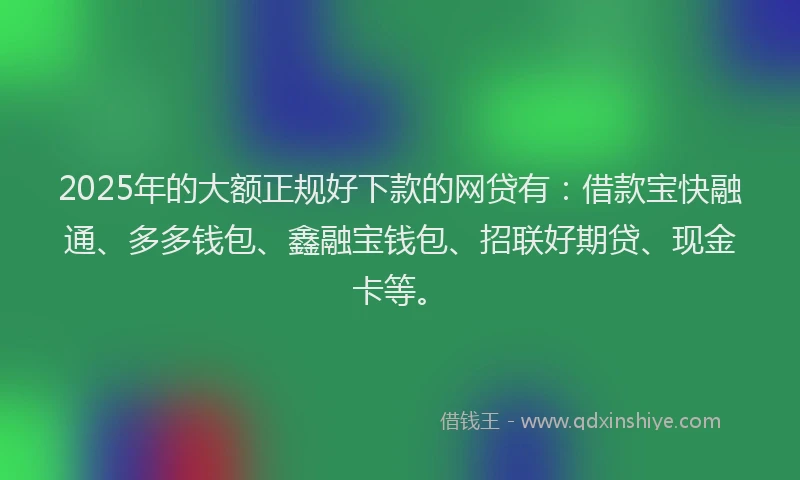 2025年的大额正规好下款的网贷有：借款宝快融通、多多钱包、鑫融宝钱包、招联好期贷、现金卡等。