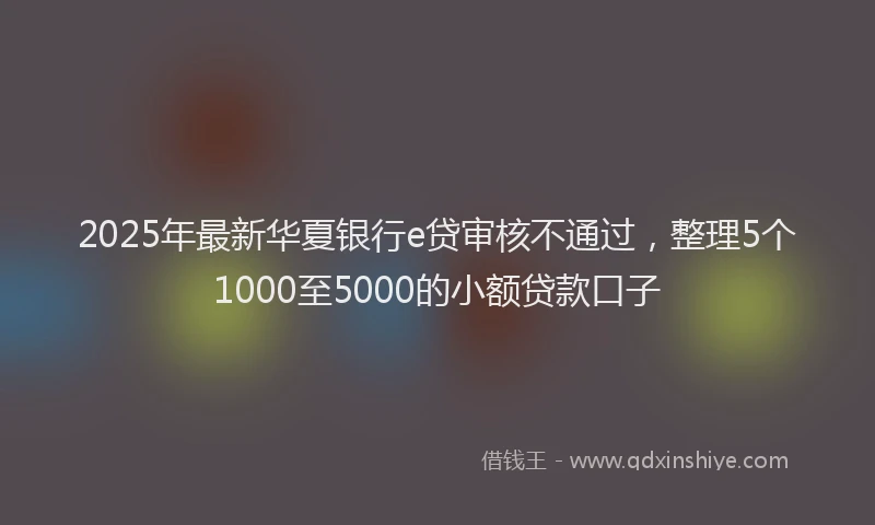 2025年最新华夏银行e贷审核不通过，整理5个1000至5000的小额贷款口子