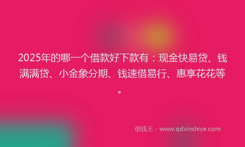 2025年的哪一个借款好下款有：现金快易贷、钱满满贷、小金象分期、钱速借易行、惠享花花等。