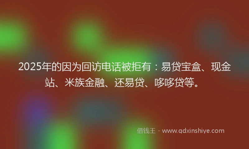 2025年的因为回访电话被拒有：易贷宝盒、现金站、米族金融、还易贷、哆哆贷等。