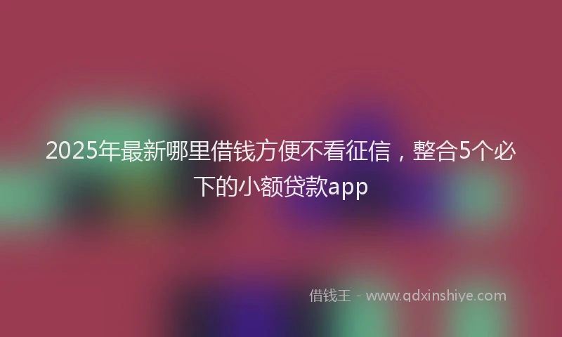 2025年最新哪里借钱方便不看征信，整合5个必下的小额贷款app
