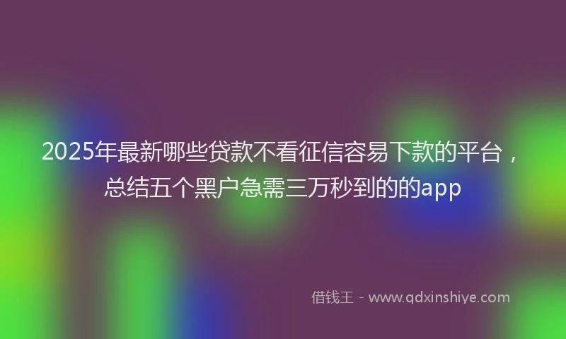 2025年最新哪些贷款不看征信容易下款的平台，总结五个黑户急需三万秒到的的app