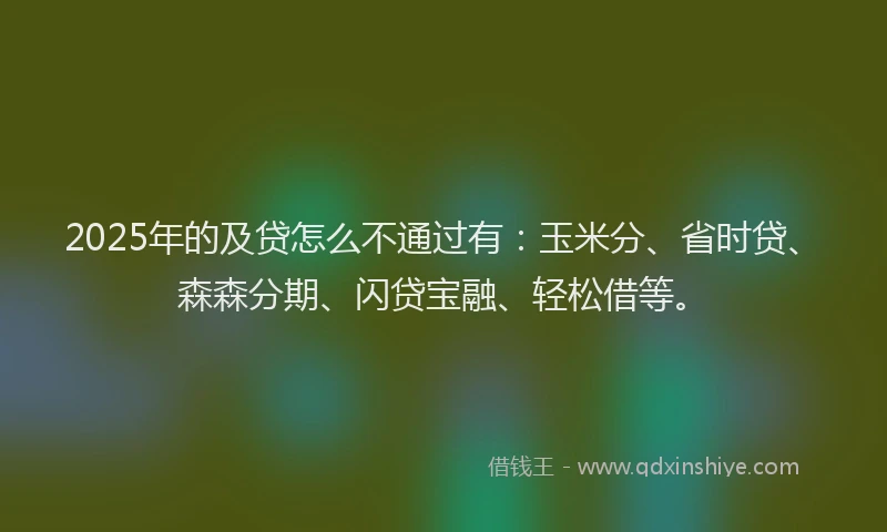 2025年的及贷怎么不通过有：玉米分、省时贷、森森分期、闪贷宝融、轻松借等。
