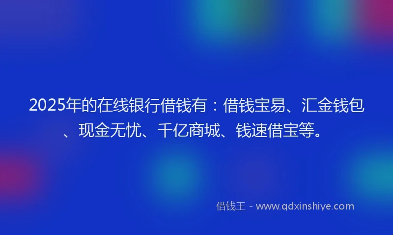 2025年的在线银行借钱有：借钱宝易、汇金钱包、现金无忧、千亿商城、钱速借宝等。