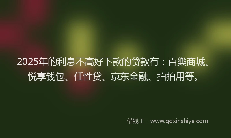 2025年的利息不高好下款的贷款有：百樂商城、悦享钱包、任性贷、京东金融、拍拍用等。