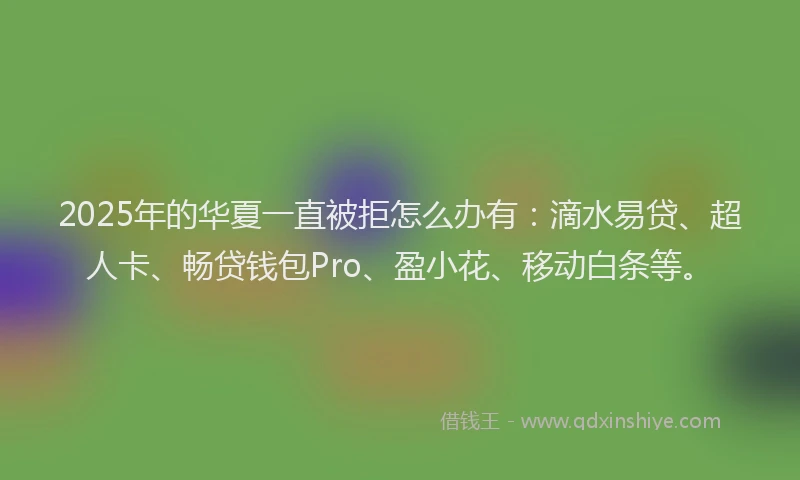 2025年的华夏一直被拒怎么办有：滴水易贷、超人卡、畅贷钱包Pro、盈小花、移动白条等。