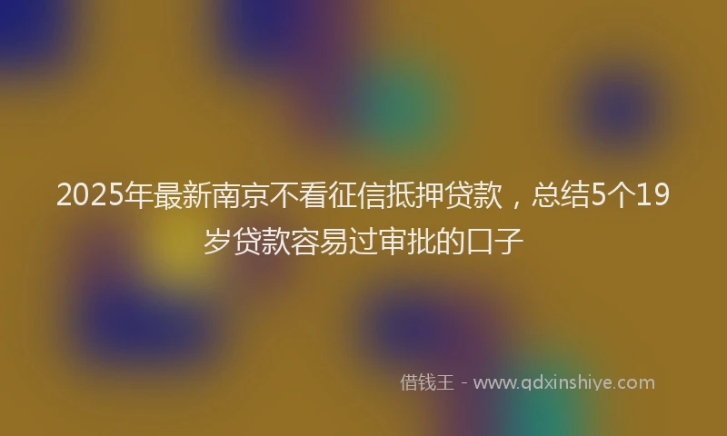 2025年最新南京不看征信抵押贷款，总结5个19岁贷款容易过审批的口子