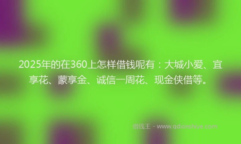 2025年的在360上怎样借钱呢有：大城小爱、宜享花、蒙享金、诚信一周花、现金侠借等。