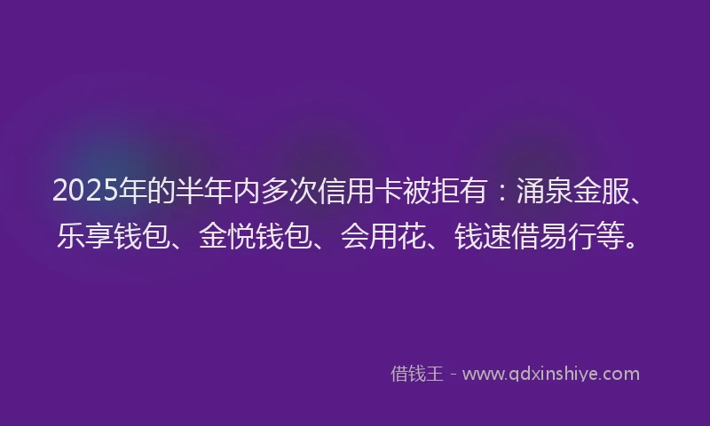 2025年的半年内多次信用卡被拒有：涌泉金服、乐享钱包、金悦钱包、会用花、钱速借易行等。