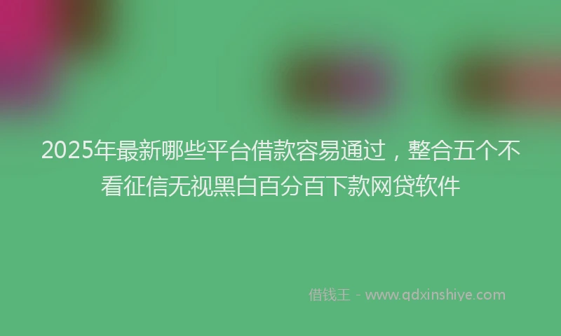 2025年最新哪些平台借款容易通过，整合五个不看征信无视黑白百分百下款网贷软件