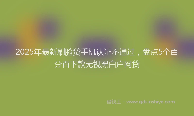 2025年最新刷脸贷手机认证不通过，盘点5个百分百下款无视黑白户网贷