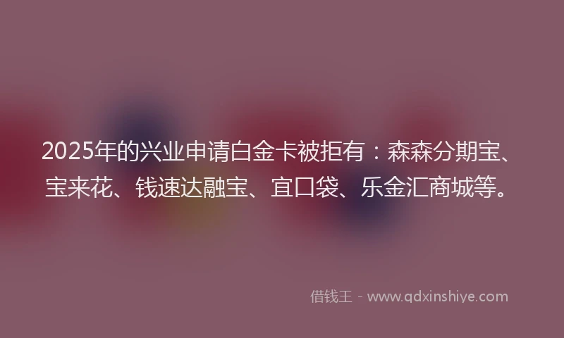 2025年的兴业申请白金卡被拒有：森森分期宝、宝来花、钱速达融宝、宜口袋、乐金汇商城等。