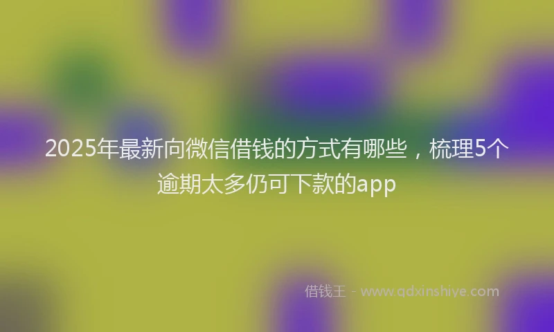 2025年最新向微信借钱的方式有哪些，梳理5个逾期太多仍可下款的app