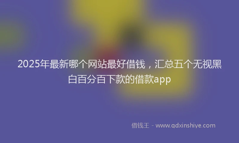 2025年最新哪个网站最好借钱，汇总五个无视黑白百分百下款的借款app