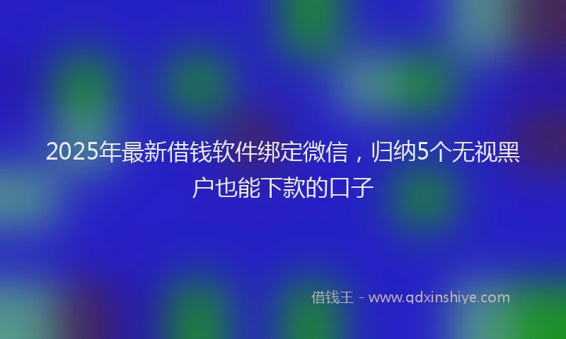 2025年最新借钱软件绑定微信，归纳5个无视黑户也能下款的口子