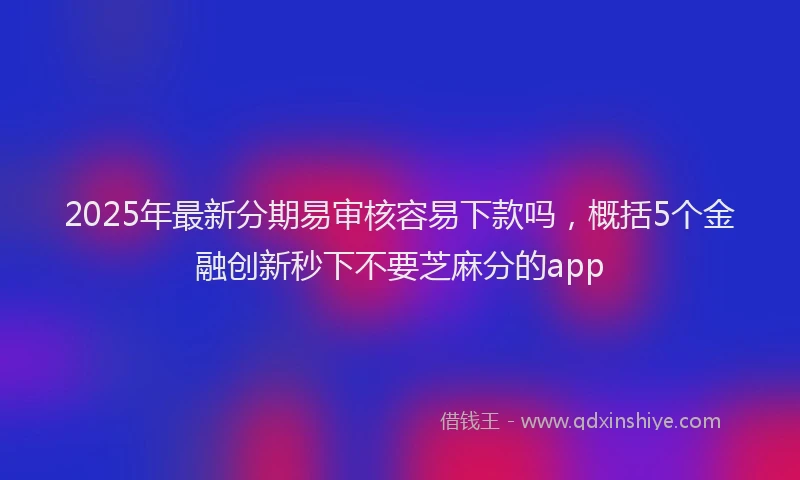 2025年最新分期易审核容易下款吗，概括5个金融创新秒下不要芝麻分的app