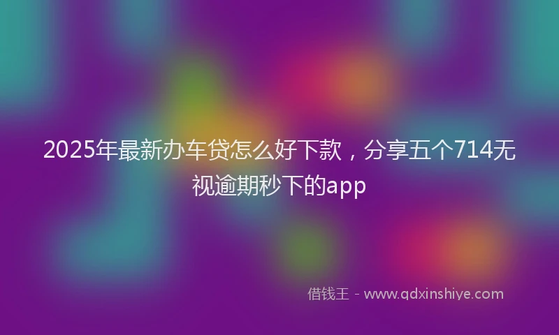 2025年最新办车贷怎么好下款，分享五个714无视逾期秒下的app