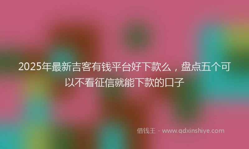 2025年最新吉客有钱平台好下款么，盘点五个可以不看征信就能下款的口子