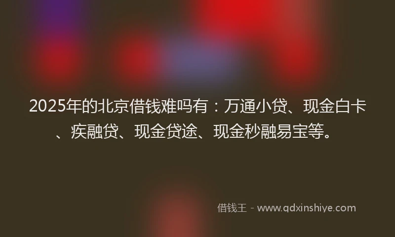 2025年的北京借钱难吗有：万通小贷、现金白卡、疾融贷、现金贷途、现金秒融易宝等。