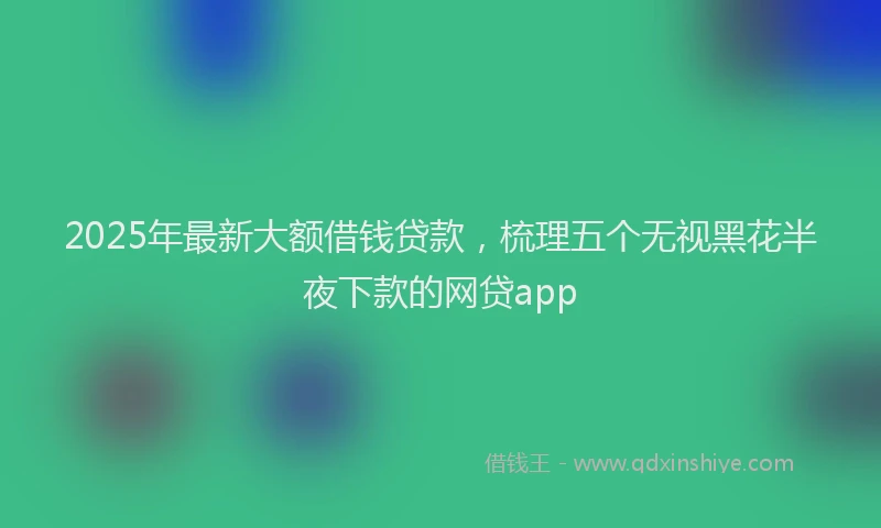 2025年最新大额借钱贷款，梳理五个无视黑花半夜下款的网贷app