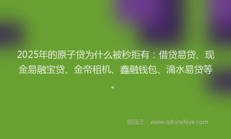 2025年的原子贷为什么被秒拒有：借贷易贷、现金易融宝贷、金帝租机、鑫融钱包、滴水易贷等。