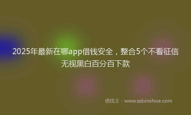 2025年最新在哪app借钱安全，整合5个不看征信无视黑白百分百下款