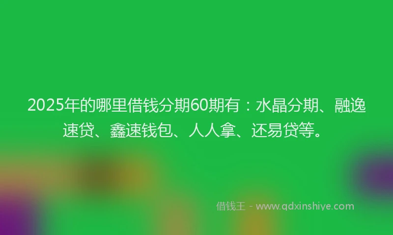 2025年的哪里借钱分期60期有：水晶分期、融逸速贷、鑫速钱包、人人拿、还易贷等。