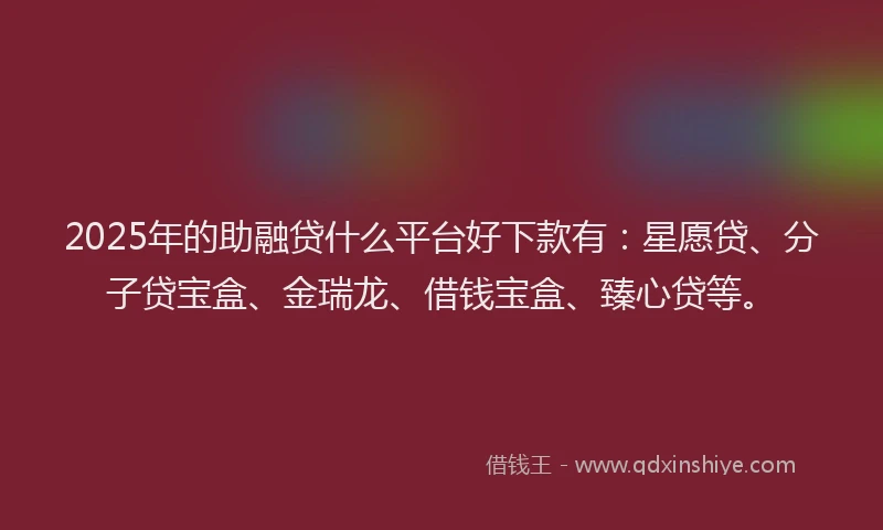 2025年的助融贷什么平台好下款有：星愿贷、分子贷宝盒、金瑞龙、借钱宝盒、臻心贷等。