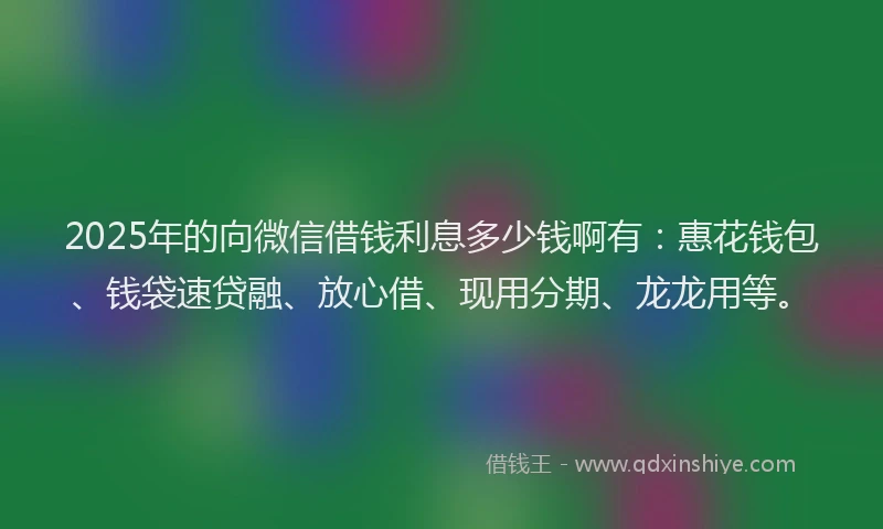 2025年的向微信借钱利息多少钱啊有：惠花钱包、钱袋速贷融、放心借、现用分期、龙龙用等。