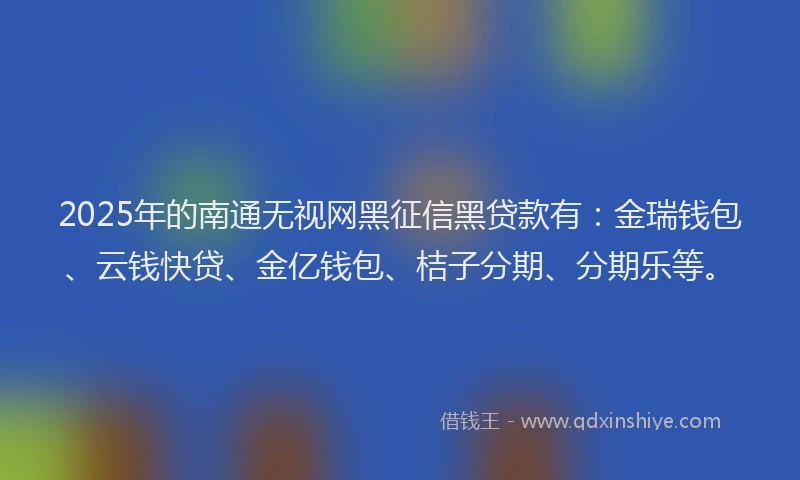 2025年的南通无视网黑征信黑贷款有：金瑞钱包、云钱快贷、金亿钱包、桔子分期、分期乐等。