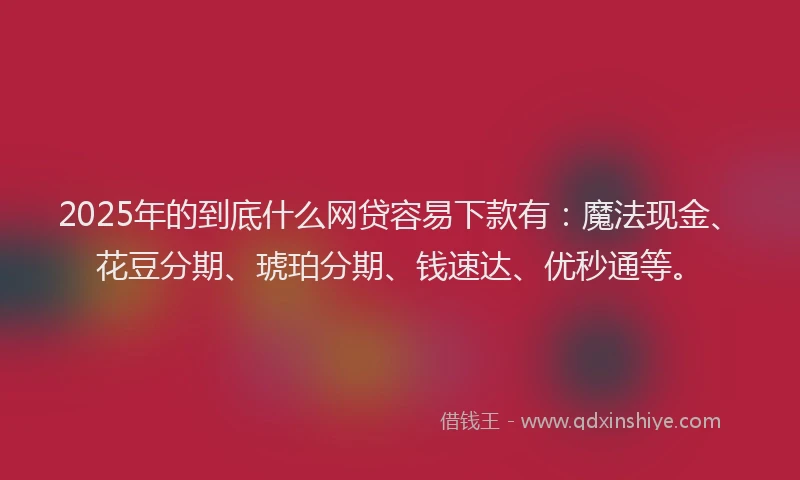 2025年的到底什么网贷容易下款有：魔法现金、花豆分期、琥珀分期、钱速达、优秒通等。