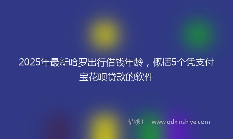 2025年最新哈罗出行借钱年龄，概括5个凭支付宝花呗贷款的软件