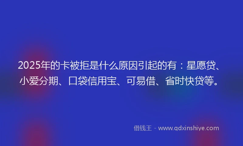 2025年的卡被拒是什么原因引起的有：星愿贷、小爱分期、口袋信用宝、可易借、省时快贷等。