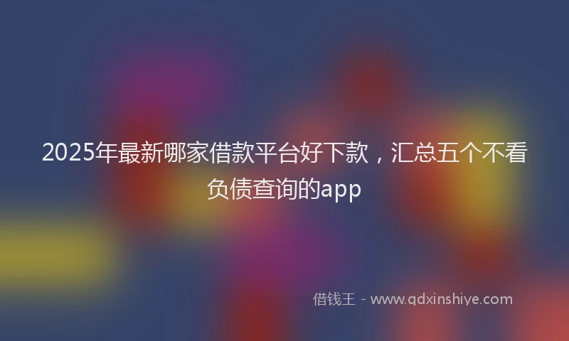 2025年最新哪家借款平台好下款，汇总五个不看负债查询的app