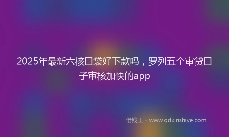 2025年最新六核口袋好下款吗，罗列五个审贷口子审核加快的app