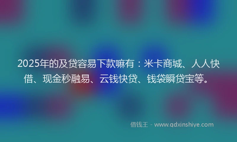 2025年的及贷容易下款嘛有：米卡商城、人人快借、现金秒融易、云钱快贷、钱袋瞬贷宝等。